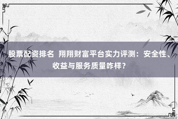 股票配资排名  翔翔财富平台实力评测：安全性、收益与服务质量咋样？