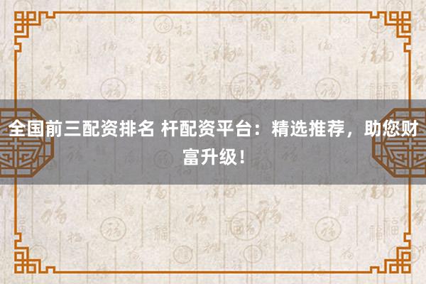 全国前三配资排名 杆配资平台：精选推荐，助您财富升级！