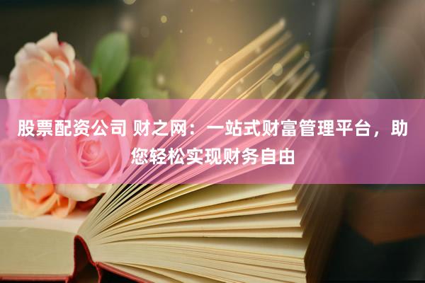 股票配资公司 财之网：一站式财富管理平台，助您轻松实现财务自由