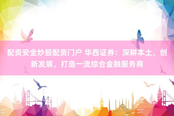 配资安全炒股配资门户 华西证券：深耕本土，创新发展，打造一流综合金融服务商