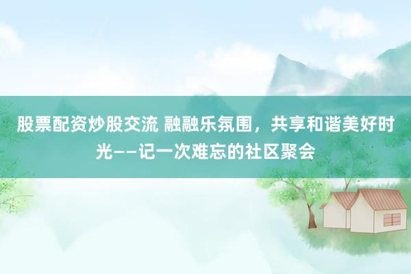 股票配资炒股交流 融融乐氛围，共享和谐美好时光——记一次难忘的社区聚会