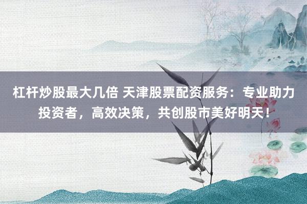 杠杆炒股最大几倍 天津股票配资服务：专业助力投资者，高效决策，共创股市美好明天！