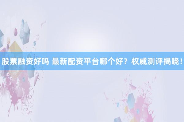 股票融资好吗 最新配资平台哪个好？权威测评揭晓！