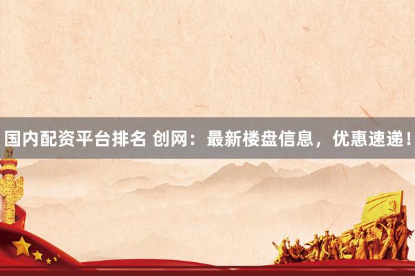 国内配资平台排名 创网：最新楼盘信息，优惠速递！