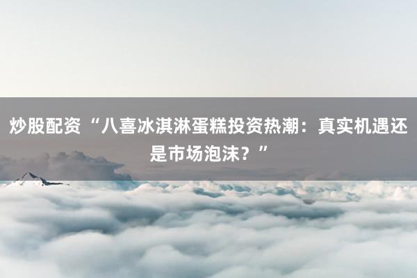 炒股配资 “八喜冰淇淋蛋糕投资热潮：真实机遇还是市场泡沫？”