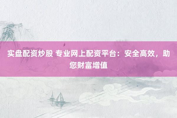 实盘配资炒股 专业网上配资平台：安全高效，助您财富增值