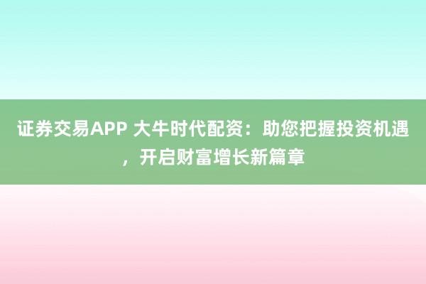 证券交易APP 大牛时代配资：助您把握投资机遇，开启财富增长新篇章